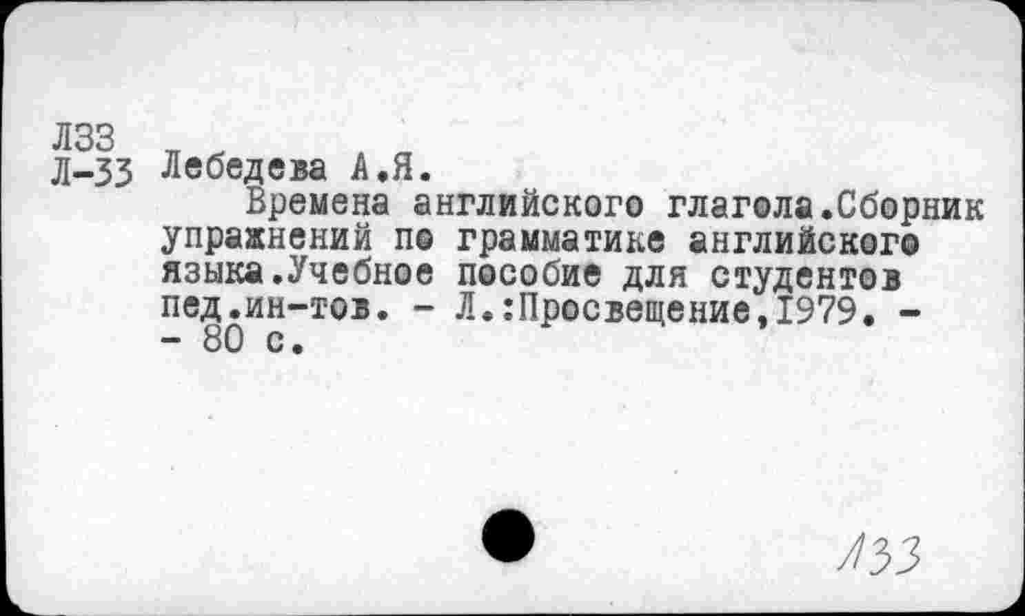 ﻿Л-33 Лебедева А.Я.
Времена английского глагола.Сборник упражнений по грамматике английского языка.Учебное пособие для студентов пед.ин-тов. - Л.:Просвещение,1979. -- 80 с.
/33